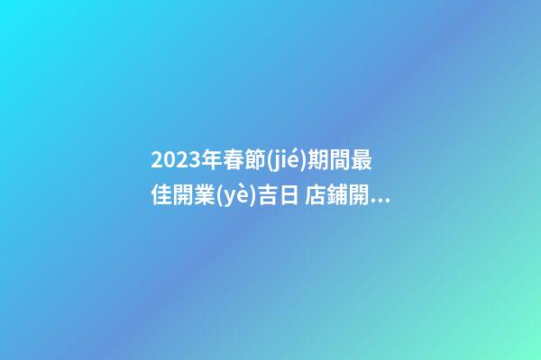 2023年春節(jié)期間最佳開業(yè)吉日 店鋪開業(yè)最旺運(yùn)時間-名學(xué)網(wǎng)-第1張-店鋪起名-玄機(jī)派
